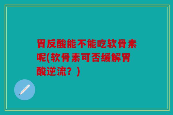 胃反酸能不能吃软骨素呢(软骨素可否缓解胃酸逆流？)