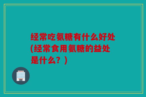 经常吃氨糖有什么好处(经常食用氨糖的益处是什么？)