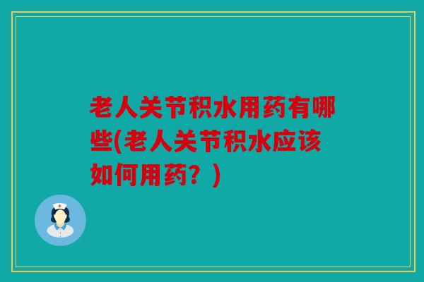 老人关节积水用药有哪些(老人关节积水应该如何用药？)
