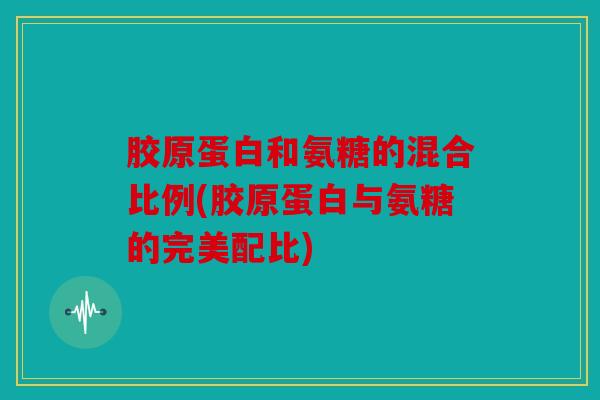 胶原蛋白和氨糖的混合比例(胶原蛋白与氨糖的完美配比)