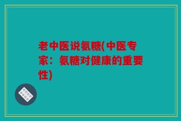 老中医说氨糖(中医专家：氨糖对健康的重要性)