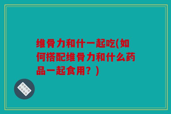 维骨力和什一起吃(如何搭配维骨力和什么药品一起食用？)