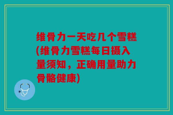 维骨力一天吃几个雪糕(维骨力雪糕每日摄入量须知，正确用量助力骨骼健康)