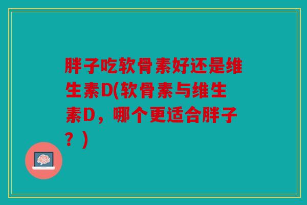 胖子吃软骨素好还是维生素D(软骨素与维生素D，哪个更适合胖子？)