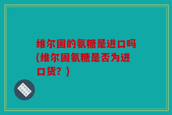 维尔固的氨糖是进口吗(维尔固氨糖是否为进口货？)