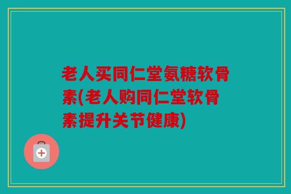 老人买同仁堂氨糖软骨素(老人购同仁堂软骨素提升关节健康)