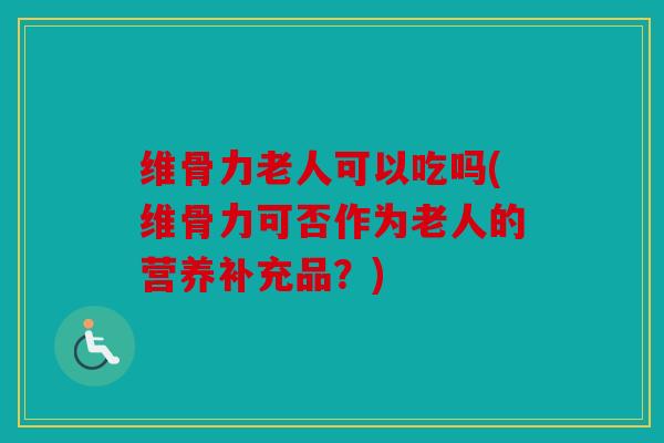 维骨力老人可以吃吗(维骨力可否作为老人的营养补充品？)