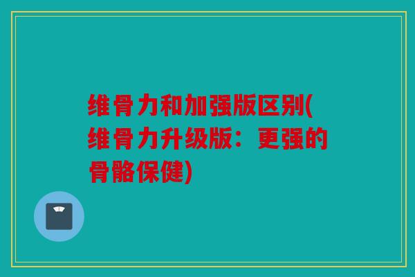 维骨力和加强版区别(维骨力升级版：更强的骨骼保健)