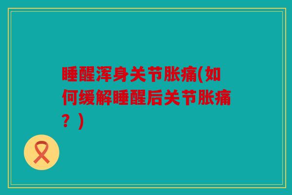 睡醒浑身关节胀痛(如何缓解睡醒后关节胀痛？)