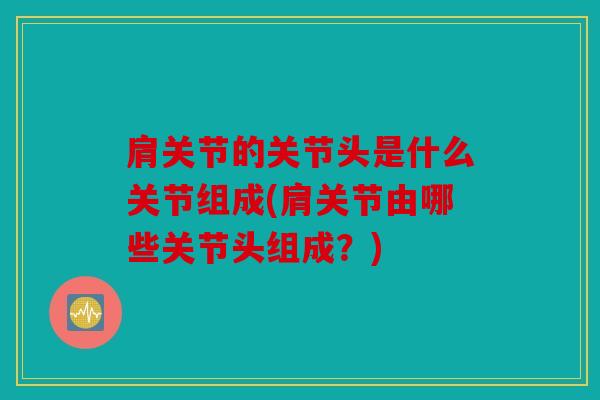 肩关节的关节头是什么关节组成(肩关节由哪些关节头组成？)