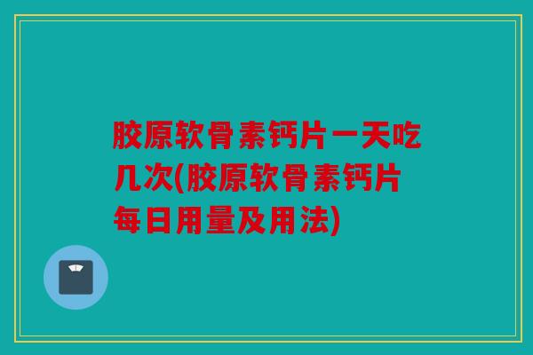 胶原软骨素钙片一天吃几次(胶原软骨素钙片每日用量及用法)