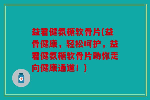 益君健氨糖软骨片(益骨健康，轻松呵护，益君健氨糖软骨片助你走向健康通道！)