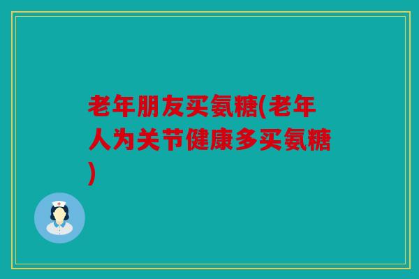 老年朋友买氨糖(老年人为关节健康多买氨糖)