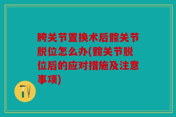 胯关节置换术后髋关节脱位怎么办(髋关节脱位后的应对措施及注意事项)