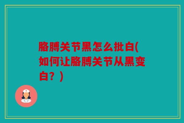 胳膊关节黑怎么批白(如何让胳膊关节从黑变白？)