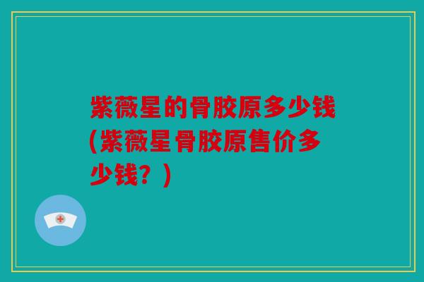 紫薇星的骨胶原多少钱(紫薇星骨胶原售价多少钱？)