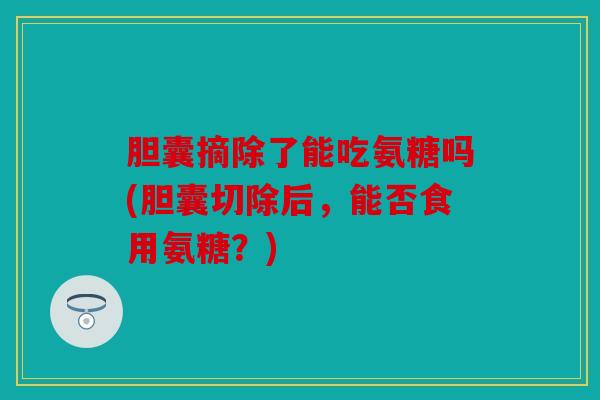 胆囊摘除了能吃氨糖吗(胆囊切除后，能否食用氨糖？)