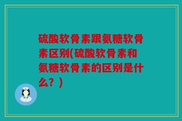 硫酸软骨素跟氨糖软骨素区别(硫酸软骨素和氨糖软骨素的区别是什么？)