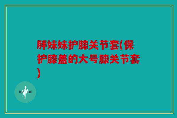 胖妹妹护膝关节套(保护膝盖的大号膝关节套)