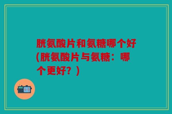 胱氨酸片和氨糖哪个好(胱氨酸片与氨糖：哪个更好？)