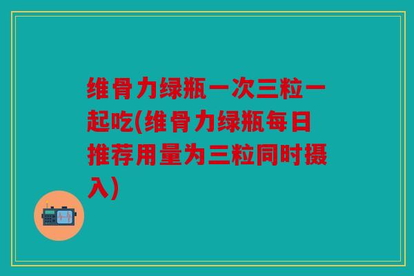 维骨力绿瓶一次三粒一起吃(维骨力绿瓶每日推荐用量为三粒同时摄入)