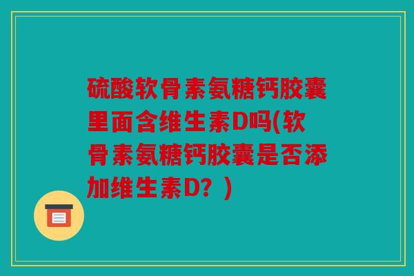 硫酸软骨素氨糖钙胶囊里面含维生素D吗(软骨素氨糖钙胶囊是否添加维生素D？)