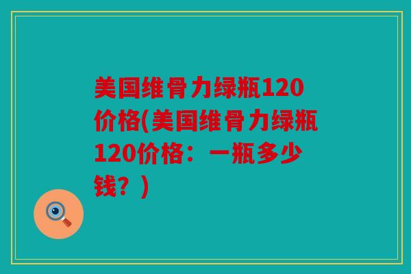 美国维骨力绿瓶120价格(美国维骨力绿瓶120价格：一瓶多少钱？)