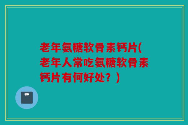 老年氨糖软骨素钙片(老年人常吃氨糖软骨素钙片有何好处？)
