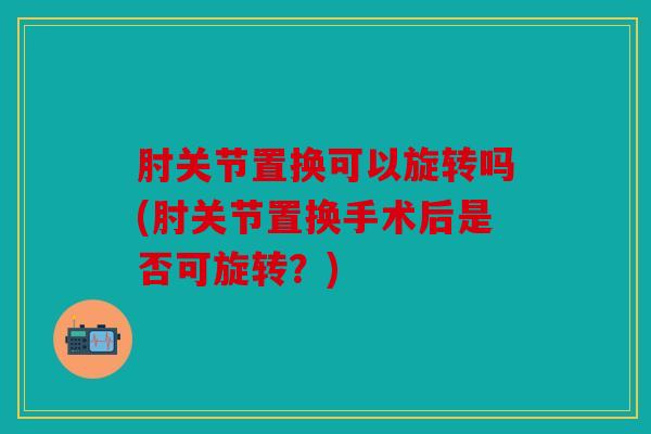 肘关节置换可以旋转吗(肘关节置换手术后是否可旋转？)