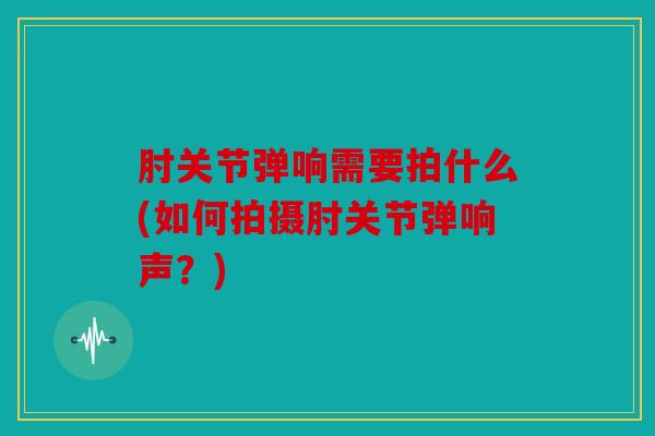 肘关节弹响需要拍什么(如何拍摄肘关节弹响声？)