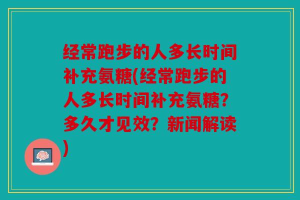 经常跑步的人多长时间补充氨糖(经常跑步的人多长时间补充氨糖？多久才见效？新闻解读)