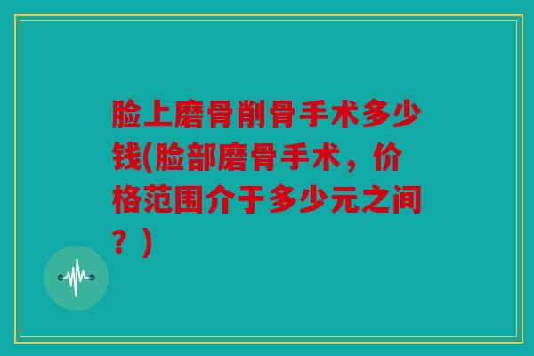 脸上磨骨削骨手术多少钱(脸部磨骨手术，价格范围介于多少元之间？)