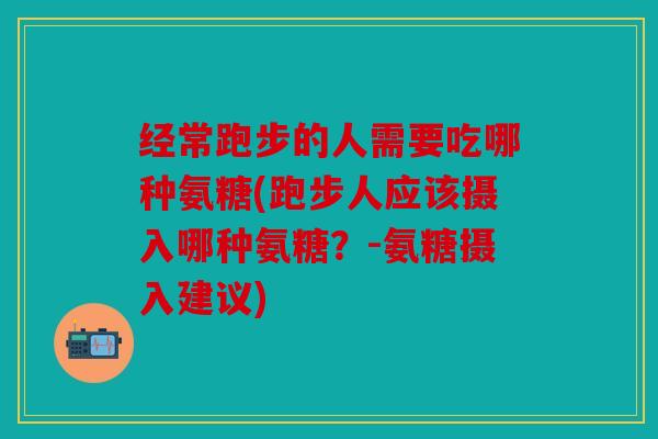 经常跑步的人需要吃哪种氨糖(跑步人应该摄入哪种氨糖？-氨糖摄入建议)