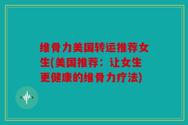 维骨力美国转运推荐女生(美国推荐：让女生更健康的维骨力疗法)