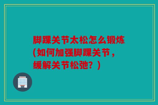 脚踝关节太松怎么锻炼(如何加强脚踝关节，缓解关节松弛？)