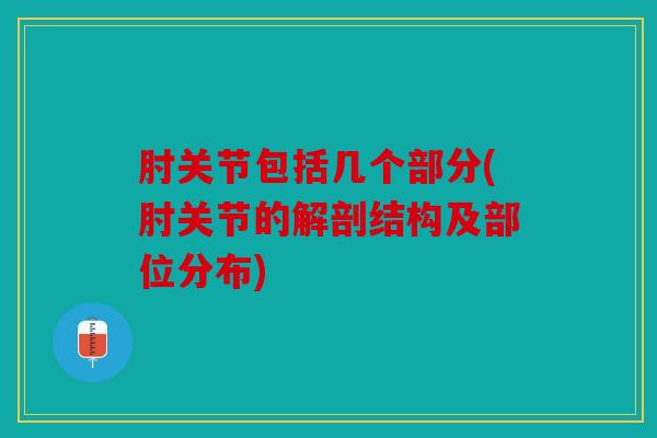 肘关节包括几个部分(肘关节的解剖结构及部位分布)
