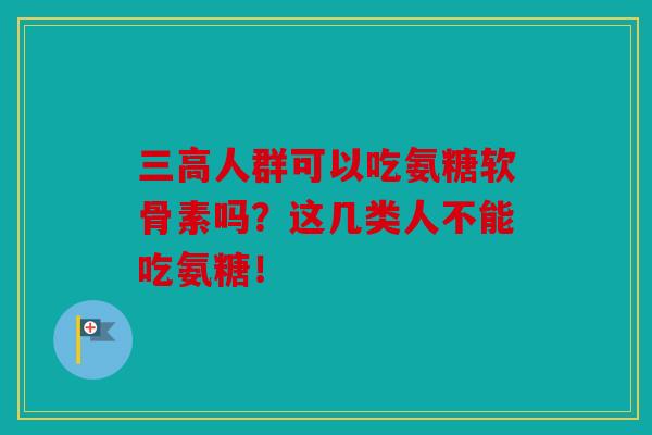 三高人群可以吃氨糖软骨素吗?这几类人不能吃氨糖!