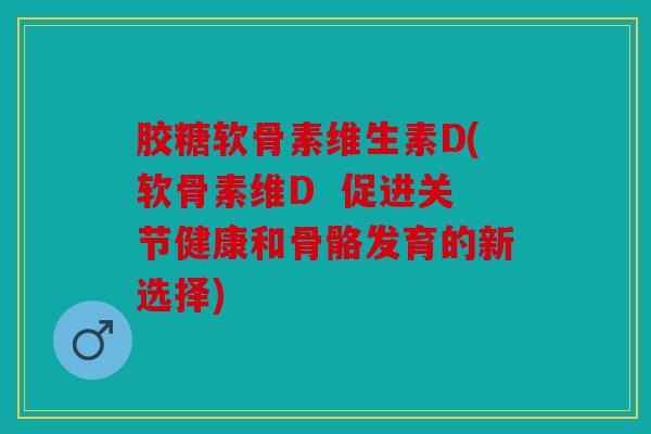 胶糖软骨素维生素D(软骨素维D  促进关节健康和骨骼发育的新选择)