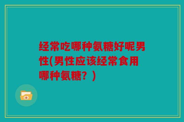 经常吃哪种氨糖好呢男性(男性应该经常食用哪种氨糖？)