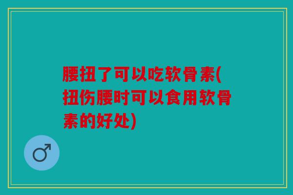 腰扭了可以吃软骨素(扭伤腰时可以食用软骨素的好处)