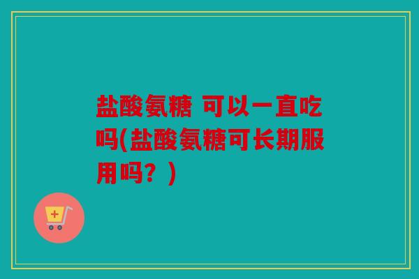 盐酸氨糖 可以一直吃吗(盐酸氨糖可长期服用吗？)