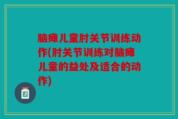 脑瘫儿童肘关节训练动作(肘关节训练对脑瘫儿童的益处及适合的动作)