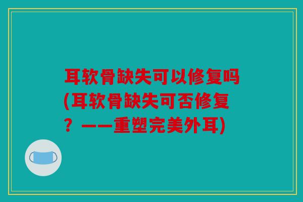 耳软骨缺失可以修复吗(耳软骨缺失可否修复？——重塑完美外耳)