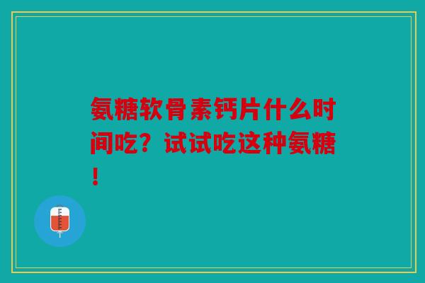 氨糖软骨素钙片什么时间吃?试试吃这种氨糖!