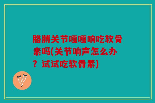 胳膊关节嘎嘎响吃软骨素吗(关节响声怎么办？试试吃软骨素)