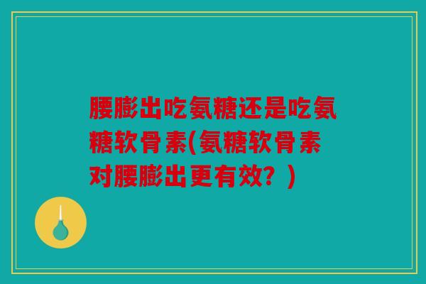 腰膨出吃氨糖还是吃氨糖软骨素(氨糖软骨素对腰膨出更有效？)