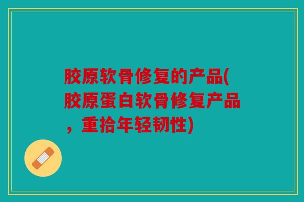 胶原软骨修复的产品(胶原蛋白软骨修复产品，重拾年轻韧性)