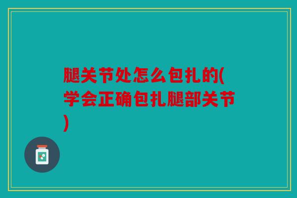 腿关节处怎么包扎的(学会正确包扎腿部关节)
