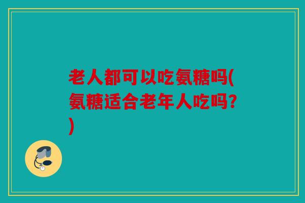 老人都可以吃氨糖吗(氨糖适合老年人吃吗？)