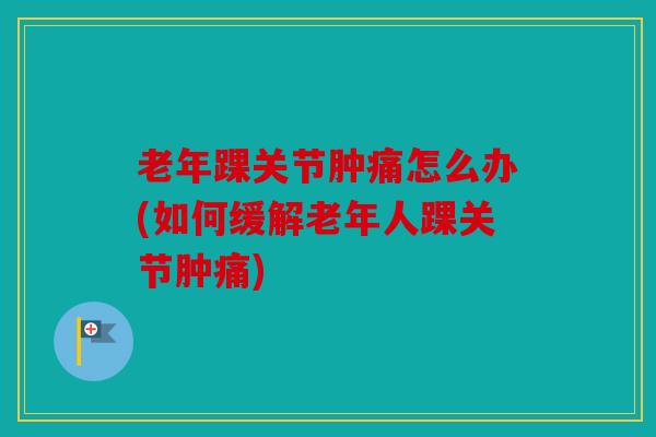 老年踝关节肿痛怎么办(如何缓解老年人踝关节肿痛)